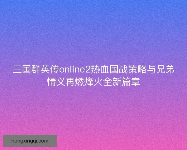 三国群英传online2热血国战策略与兄弟情义再燃烽火全新篇章