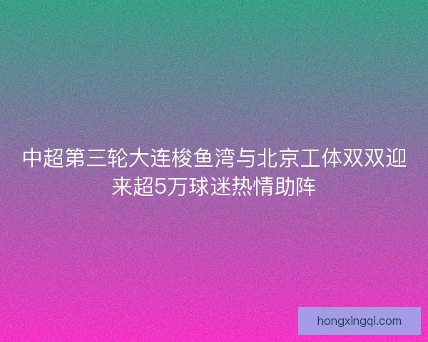 中超第三轮大连梭鱼湾与北京工体双双迎来超5万球迷热情助阵