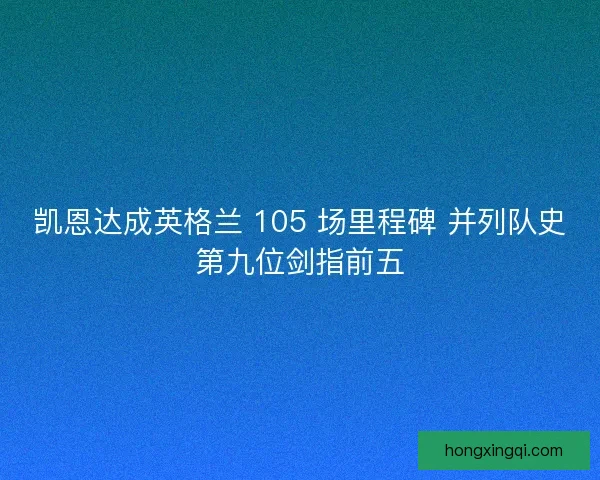 凯恩达成英格兰 105 场里程碑 并列队史第九位剑指前五
