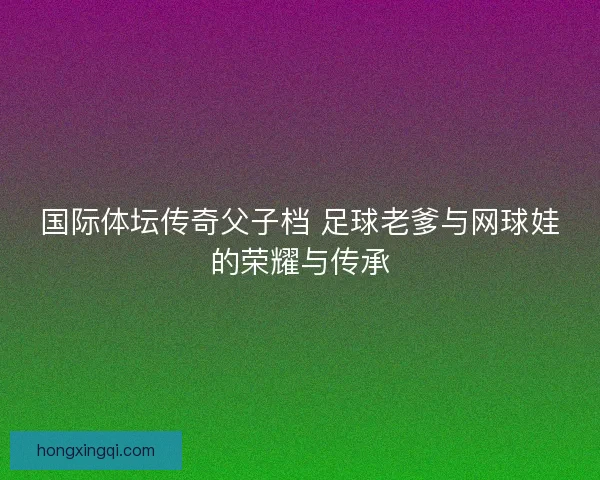 国际体坛传奇父子档 足球老爹与网球娃的荣耀与传承