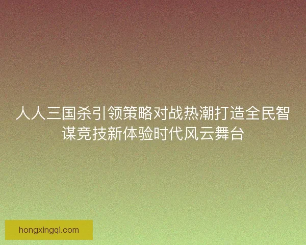 人人三国杀引领策略对战热潮打造全民智谋竞技新体验时代风云舞台