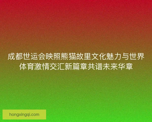 成都世运会映照熊猫故里文化魅力与世界体育激情交汇新篇章共谱未来华章