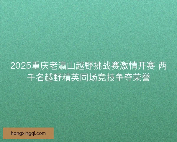 2025重庆老瀛山越野挑战赛激情开赛 两千名越野精英同场竞技争夺荣誉