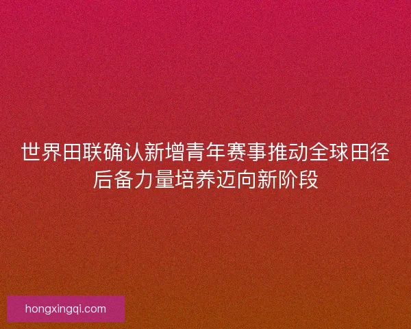 世界田联确认新增青年赛事推动全球田径后备力量培养迈向新阶段