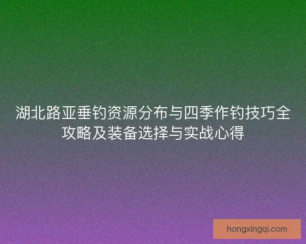 湖北路亚垂钓资源分布与四季作钓技巧全攻略及装备选择与实战心得