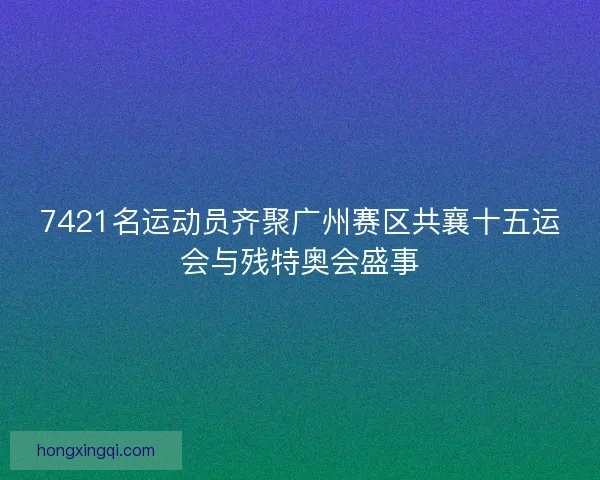 7421名运动员齐聚广州赛区共襄十五运会与残特奥会盛事