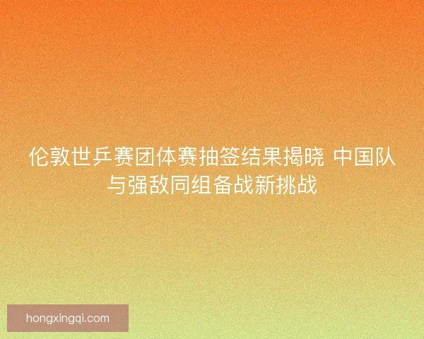 伦敦世乒赛团体赛抽签结果揭晓 中国队与强敌同组备战新挑战