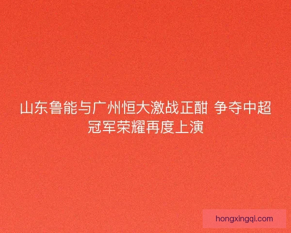 山东鲁能与广州恒大激战正酣 争夺中超冠军荣耀再度上演